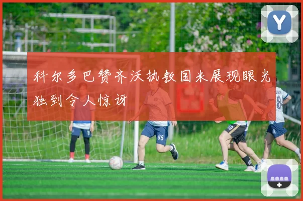 科尔多巴赞齐沃执教国米展现眼光独到令人惊讶