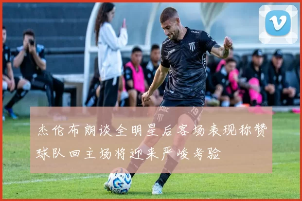 杰伦布朗谈全明星后客场表现称赞球队回主场将迎来严峻考验