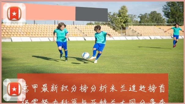 意甲最新积分榜分析米兰追赶榜首仍需努力科莫与亚特兰大同分争夺前列