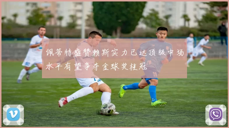 佩蒂特盛赞赖斯实力已达顶级中场水平有望争夺金球奖桂冠