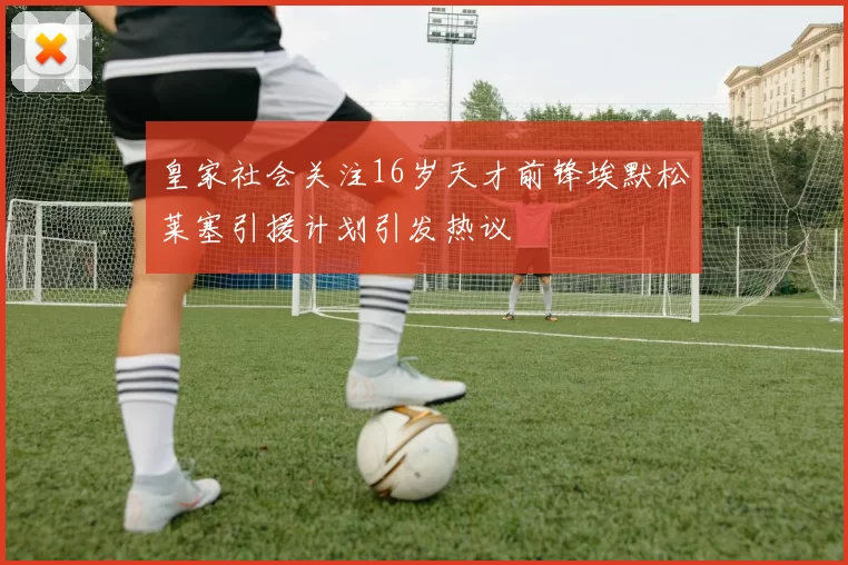 皇家社会关注16岁天才前锋埃默松莱塞引援计划引发热议