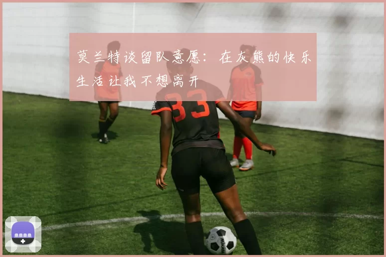 莫兰特谈留队意愿：在灰熊的快乐生活让我不想离开