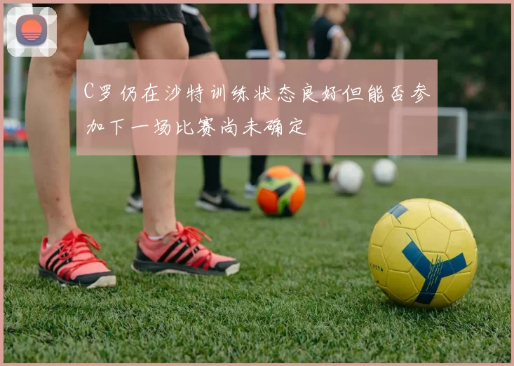 C罗仍在沙特训练状态良好但能否参加下一场比赛尚未确定