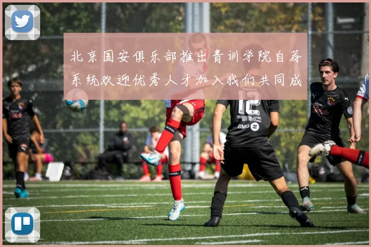 北京国安俱乐部推出青训学院自荐系统欢迎优秀人才加入我们共同成长