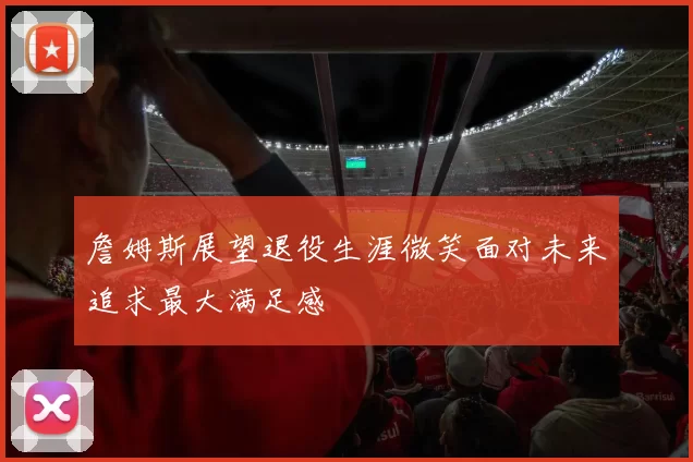 詹姆斯展望退役生涯微笑面对未来追求最大满足感