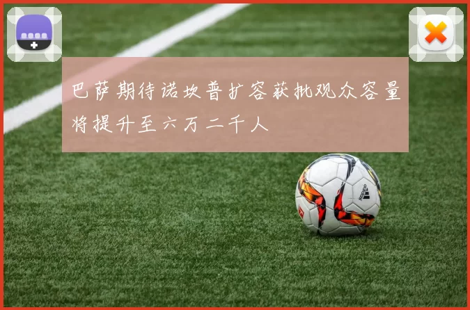 巴萨期待诺坎普扩容获批观众容量将提升至六万二千人