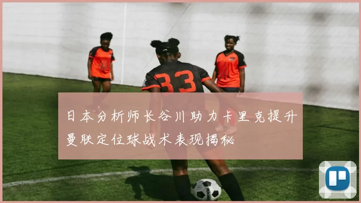 日本分析师长谷川助力卡里克提升曼联定位球战术表现揭秘