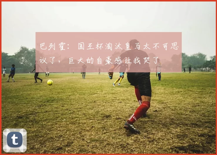 巴列霍：国王杯淘汰皇马太不可思议了，巨大的自豪感让我哭了