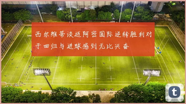 西尔维蒂谈迈阿密国际逆转胜利对于回归与进球感到无比兴奋