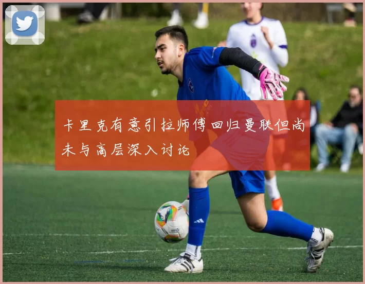 卡里克有意引拉师傅回归曼联但尚未与高层深入讨论