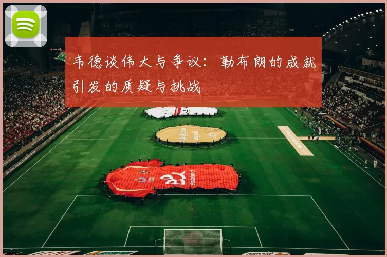 韦德谈伟大与争议：勒布朗的成就引发的质疑与挑战