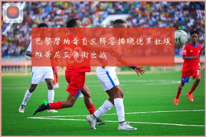 巴黎摩纳哥首发阵容揭晓德罗杜埃维蒂尼亚领衔出战